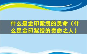 什么是金印紫绶的贵命（什么是金印紫绶的贵命之人）