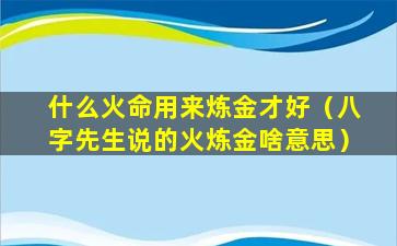 什么火命用来炼金才好（八字先生说的火炼金啥意思）