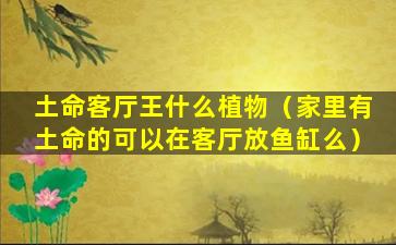 土命客厅王什么植物（家里有土命的可以在客厅放鱼缸么）