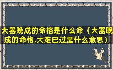 大器晚成的命格是什么命（大器晚成的命格,大难已过是什么意思）