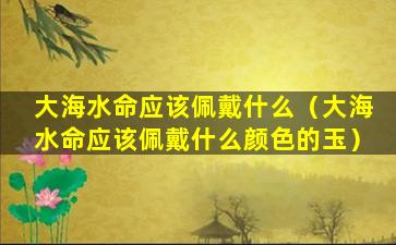 大海水命应该佩戴什么（大海水命应该佩戴什么颜色的玉）