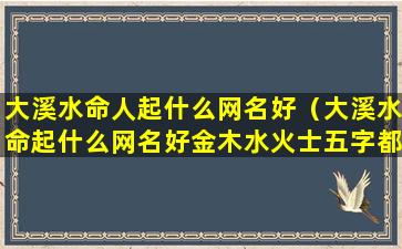 大溪水命人起什么网名好（大溪水命起什么网名好金木水火士五字都占）