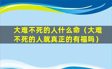 大难不死的人什么命（大难不死的人就真正的有福吗）