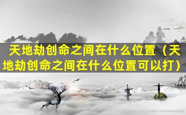 天地劫创命之间在什么位置（天地劫创命之间在什么位置可以打）