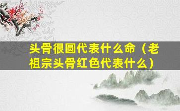 头骨很圆代表什么命（老祖宗头骨红色代表什么）