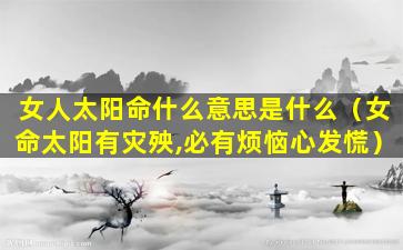 女人太阳命什么意思是什么（女命太阳有灾殃,必有烦恼心发慌）