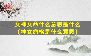 女神女命什么意思是什么（神女命格是什么意思）