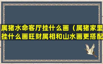 属猪水命客厅挂什么画（属猪家里挂什么画旺财属相和山水画更搭配!）