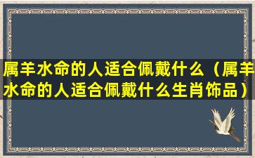 属羊水命的人适合佩戴什么（属羊水命的人适合佩戴什么生肖饰品）