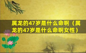 属龙的47岁是什么命啊（属龙的47岁是什么命啊女性）