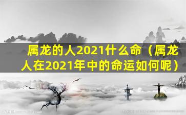 属龙的人2021什么命（属龙人在2021年中的命运如何呢）