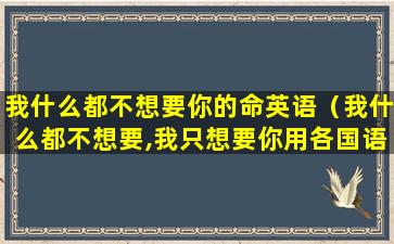 我什么都不想要你的命英语（我什么都不想要,我只想要你用各国语言怎么说）