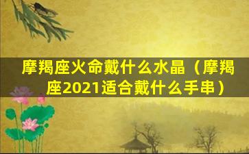 摩羯座火命戴什么水晶（摩羯座2021适合戴什么手串）