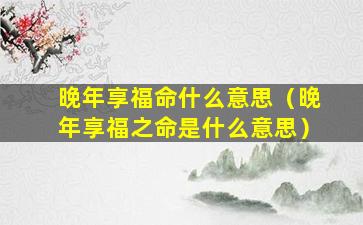 晚年享福命什么意思（晚年享福之命是什么意思）