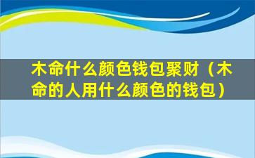 木命什么颜色钱包聚财（木命的人用什么颜色的钱包）