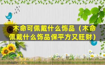 木命可佩戴什么饰品（木命佩戴什么饰品保平方又旺财）