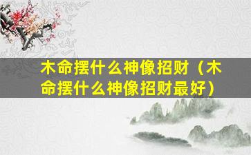 木命摆什么神像招财（木命摆什么神像招财最好）