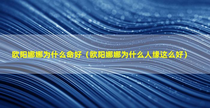 欧阳娜娜为什么命好（欧阳娜娜为什么人缘这么好）