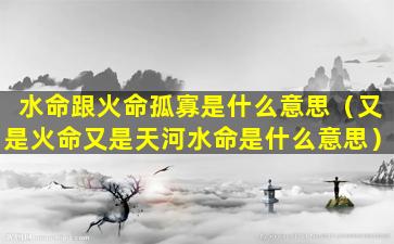 水命跟火命孤寡是什么意思（又是火命又是天河水命是什么意思）