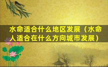 水命适合什么地区发展（水命人适合在什么方向城市发展）