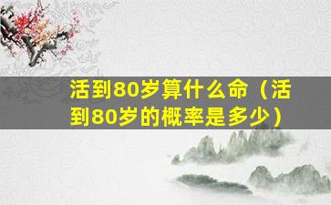 活到80岁算什么命（活到80岁的概率是多少）