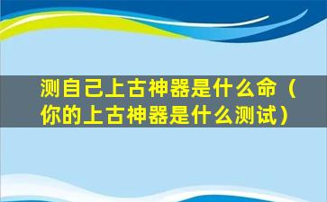 测自己上古神器是什么命（你的上古神器是什么测试）