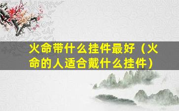 火命带什么挂件最好（火命的人适合戴什么挂件）