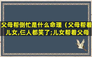 父母帮倒忙是什么命理（父母帮着儿女,仨人都笑了;儿女帮着父母,仨人都哭了）