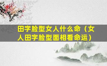 田字脸型女人什么命（女人田字脸型面相看命运）