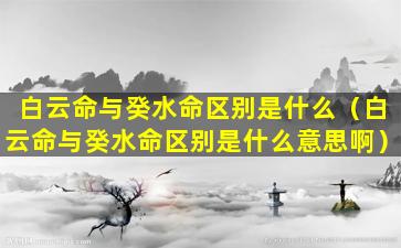 白云命与癸水命区别是什么（白云命与癸水命区别是什么意思啊）