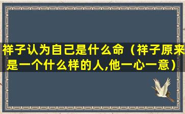 祥子认为自己是什么命（祥子原来是一个什么样的人,他一心一意）