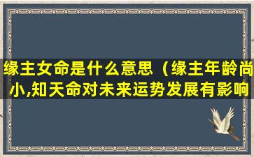 缘主女命是什么意思（缘主年龄尚小,知天命对未来运势发展有影响,请见谅）