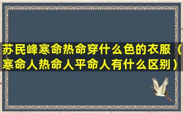 苏民峰寒命热命穿什么色的衣服（寒命人热命人平命人有什么区别）