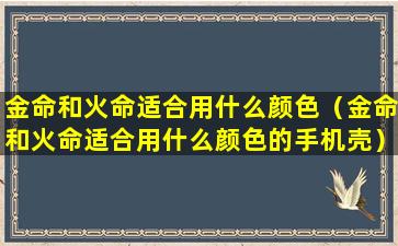 金命和火命适合用什么颜色（金命和火命适合用什么颜色的手机壳）