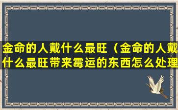 金命的人戴什么最旺（金命的人戴什么最旺带来霉运的东西怎么处理）