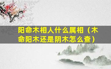 阳命木相人什么属相（木命阳木还是阴木怎么查）